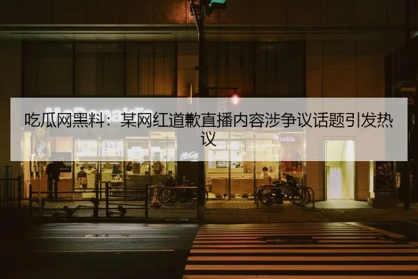 吃瓜网黑料：某网红道歉直播内容涉争议话题引发热议